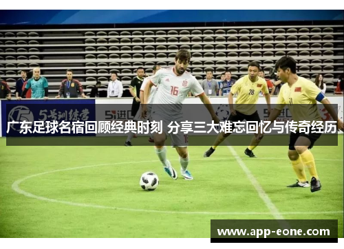 广东足球名宿回顾经典时刻 分享三大难忘回忆与传奇经历 广东足球名宿回顾经典时刻 分享三大难忘回忆与传奇经历